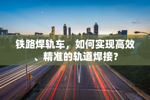 铁路焊轨车，如何实现高效、精准的轨道焊接？