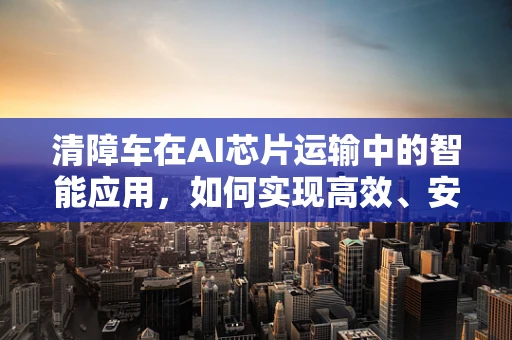 清障车在AI芯片运输中的智能应用，如何实现高效、安全的‘芯片护航’？
