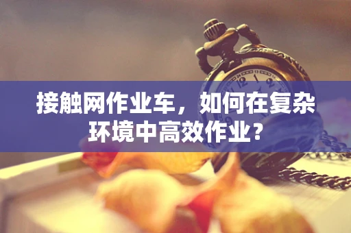 接触网作业车，如何在复杂环境中高效作业？