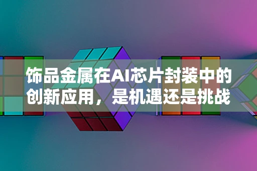 饰品金属在AI芯片封装中的创新应用，是机遇还是挑战？