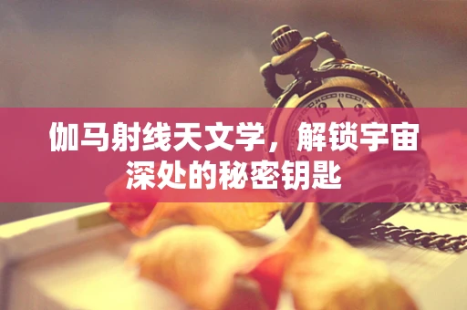 伽马射线天文学，解锁宇宙深处的秘密钥匙