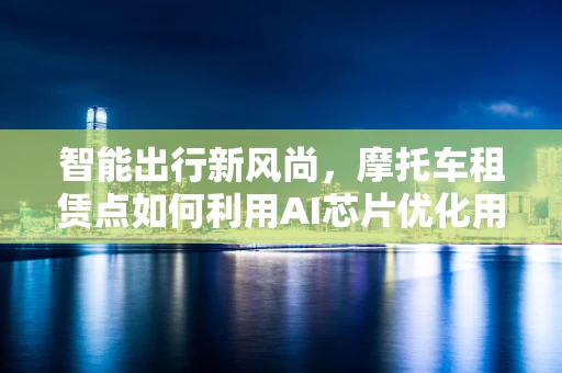 智能出行新风尚，摩托车租赁点如何利用AI芯片优化用户体验？