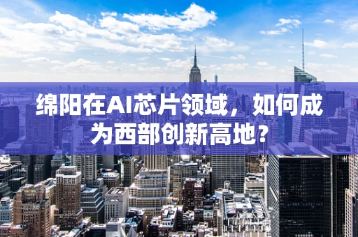 绵阳在AI芯片领域，如何成为西部创新高地？