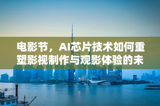 电影节，AI芯片技术如何重塑影视制作与观影体验的未来？