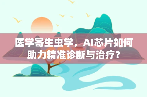 医学寄生虫学，AI芯片如何助力精准诊断与治疗？