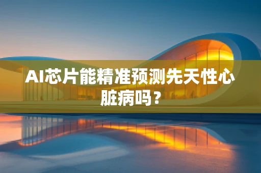 AI芯片能精准预测先天性心脏病吗？