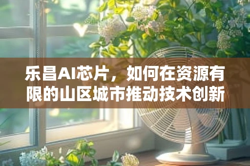 乐昌AI芯片，如何在资源有限的山区城市推动技术创新？