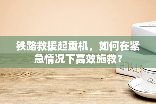 铁路救援起重机，如何在紧急情况下高效施救？
