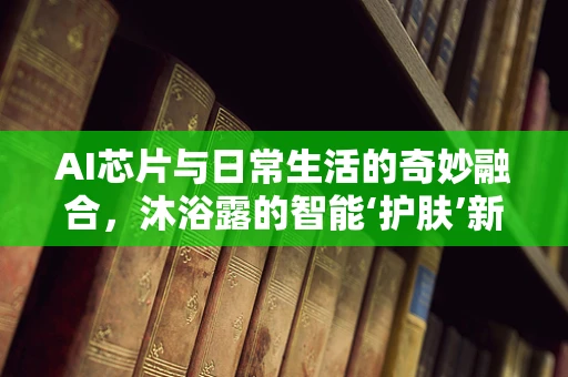 AI芯片与日常生活的奇妙融合，沐浴露的智能‘护肤’新篇章