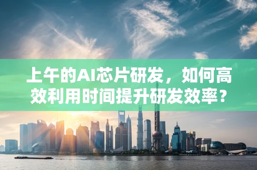 上午的AI芯片研发，如何高效利用时间提升研发效率？