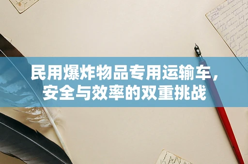 民用爆炸物品专用运输车，安全与效率的双重挑战