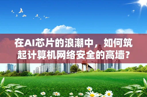 在AI芯片的浪潮中，如何筑起计算机网络安全的高墙？