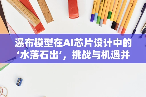 瀑布模型在AI芯片设计中的‘水落石出’，挑战与机遇并存