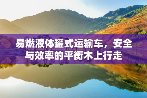 易燃液体罐式运输车，安全与效率的平衡木上行走