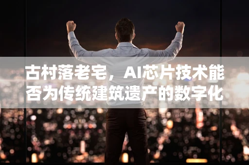 古村落老宅，AI芯片技术能否为传统建筑遗产的数字化保护注入新活力？
