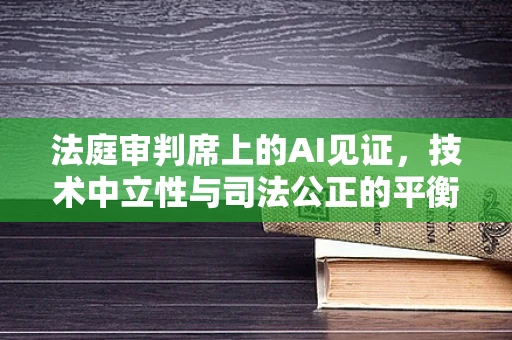 法庭审判席上的AI见证，技术中立性与司法公正的平衡