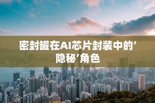 密封罐在AI芯片封装中的‘隐秘’角色