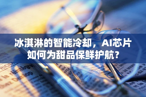 冰淇淋的智能冷却，AI芯片如何为甜品保鲜护航？