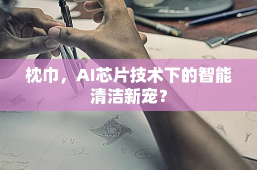 枕巾，AI芯片技术下的智能清洁新宠？