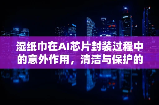 湿纸巾在AI芯片封装过程中的意外作用，清洁与保护的双重角色？