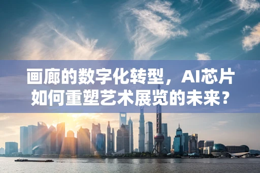 画廊的数字化转型，AI芯片如何重塑艺术展览的未来？