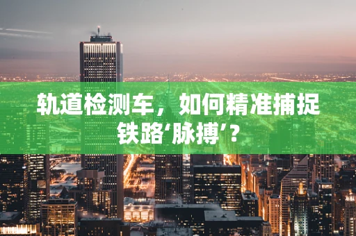 轨道检测车，如何精准捕捉铁路‘脉搏’？