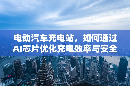 电动汽车充电站，如何通过AI芯片优化充电效率与安全性？