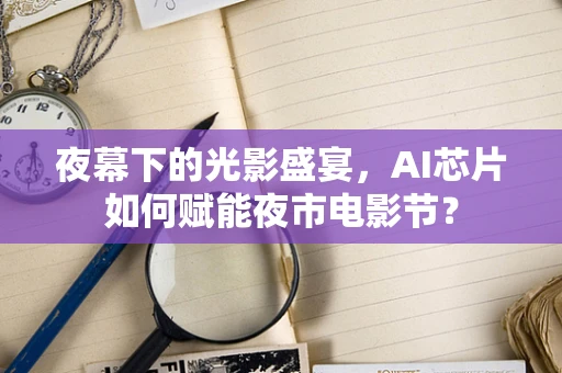 夜幕下的光影盛宴，AI芯片如何赋能夜市电影节？