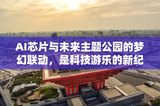 AI芯片与未来主题公园的梦幻联动，是科技游乐的新纪元，还是概念泡沫的破灭？