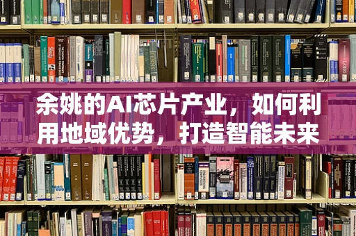 余姚的AI芯片产业，如何利用地域优势，打造智能未来？
