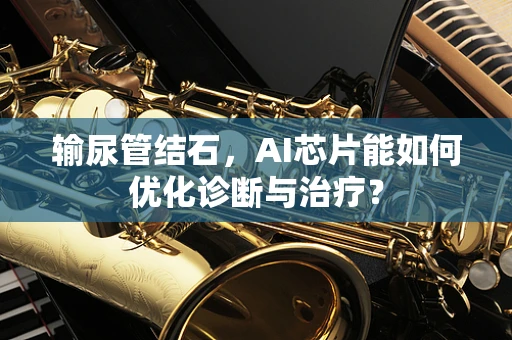 输尿管结石，AI芯片能如何优化诊断与治疗？