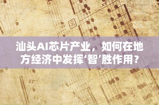 汕头AI芯片产业，如何在地方经济中发挥‘智’胜作用？