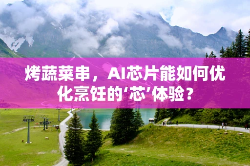 烤蔬菜串，AI芯片能如何优化烹饪的‘芯’体验？
