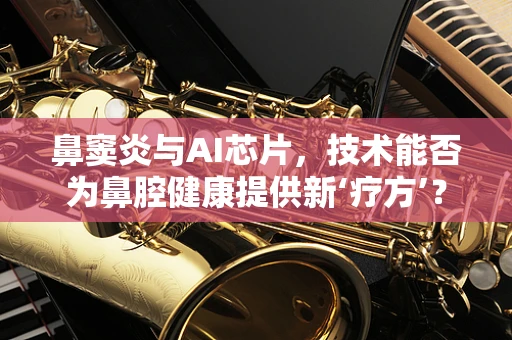 鼻窦炎与AI芯片，技术能否为鼻腔健康提供新‘疗方’？