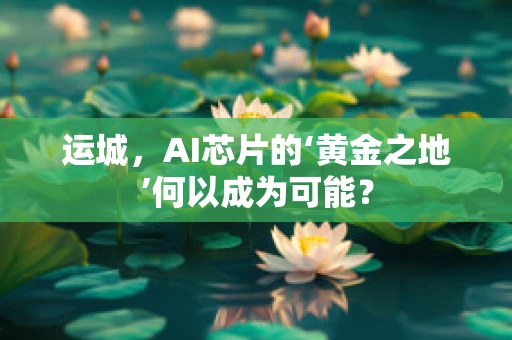 运城，AI芯片的‘黄金之地’何以成为可能？