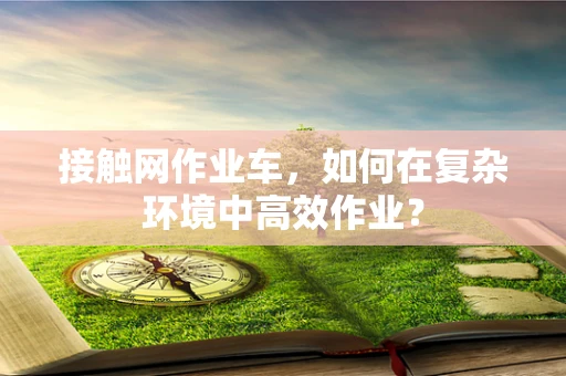 接触网作业车，如何在复杂环境中高效作业？