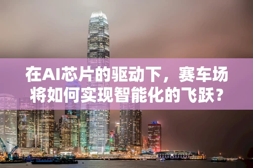 在AI芯片的驱动下，赛车场将如何实现智能化的飞跃？