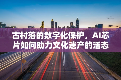 古村落的数字化保护，AI芯片如何助力文化遗产的活态传承？