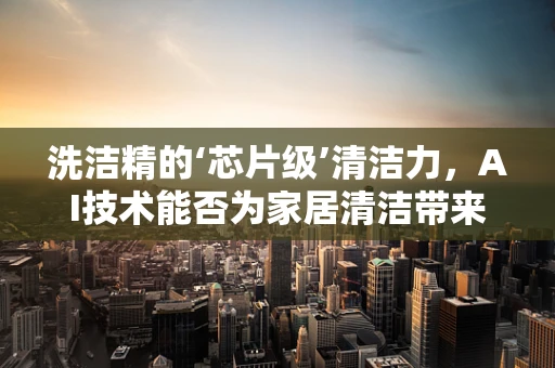 洗洁精的‘芯片级’清洁力，AI技术能否为家居清洁带来革新？