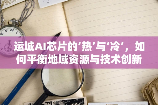 运城AI芯片的‘热’与‘冷’，如何平衡地域资源与技术创新？