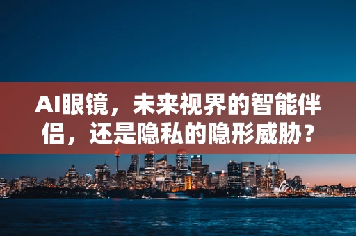 AI眼镜，未来视界的智能伴侣，还是隐私的隐形威胁？