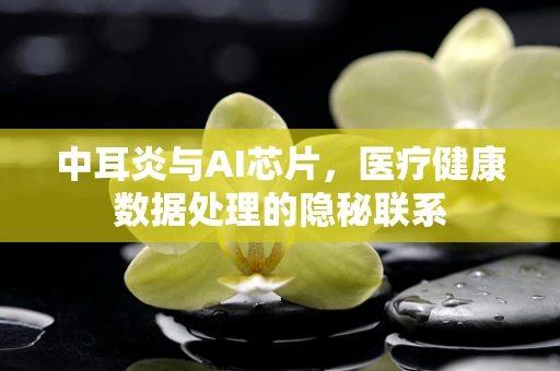 中耳炎与AI芯片，医疗健康数据处理的隐秘联系