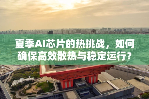 夏季AI芯片的热挑战，如何确保高效散热与稳定运行？