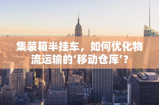 集装箱半挂车，如何优化物流运输的‘移动仓库’？