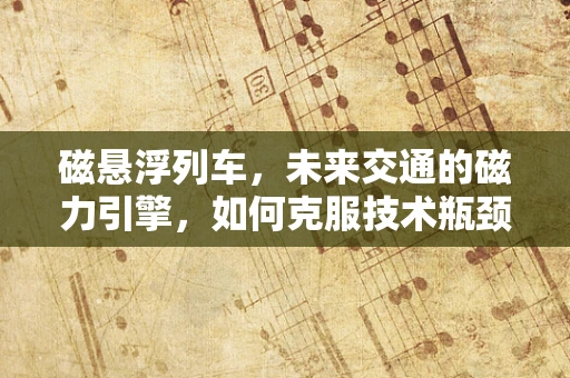 磁悬浮列车，未来交通的磁力引擎，如何克服技术瓶颈实现高效运行？