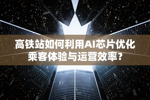 高铁站如何利用AI芯片优化乘客体验与运营效率？