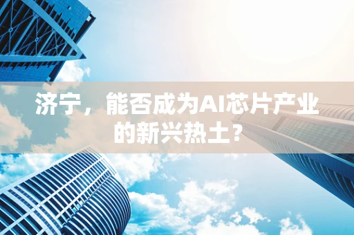济宁，能否成为AI芯片产业的新兴热土？