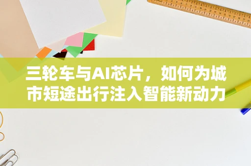 三轮车与AI芯片，如何为城市短途出行注入智能新动力？
