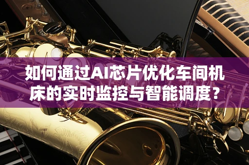 如何通过AI芯片优化车间机床的实时监控与智能调度？