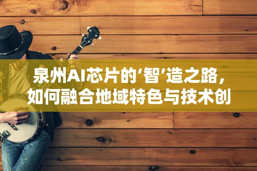 泉州AI芯片的‘智’造之路，如何融合地域特色与技术创新？